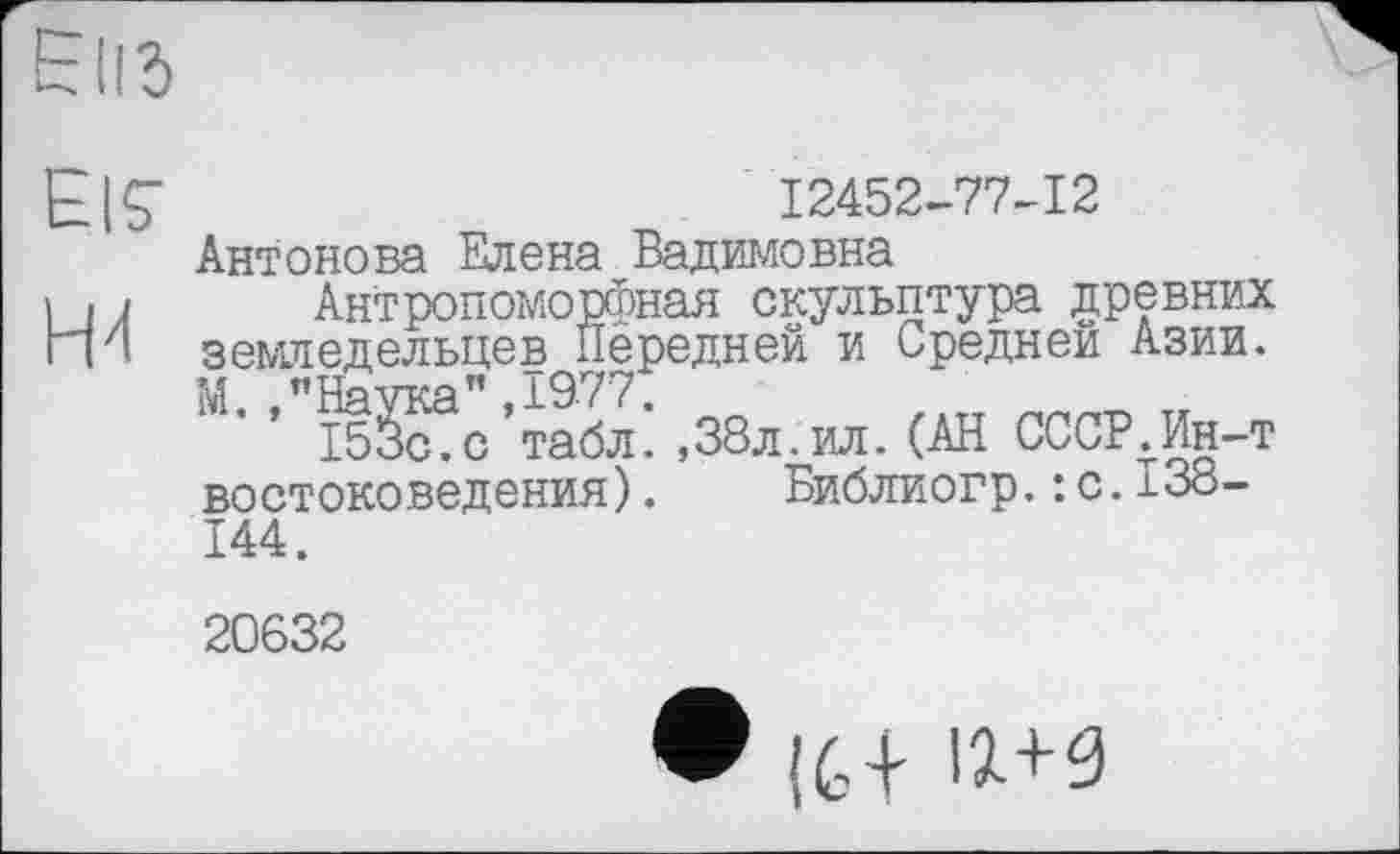 ﻿E|Ç
H4
Антонова Елена Вадимовна
12452-77-12
Антропоморфная скульптура древних земледельцев Передней и Средней Азии. М. "Наука”,1977:
153с.с табл.,38л. ил.(АН СССР.Ин-т востоковедения). Библиогр.: с.138-
144.
20632
• (G+ Ц+9